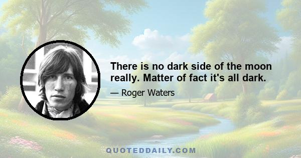 There is no dark side of the moon really. Matter of fact it's all dark.