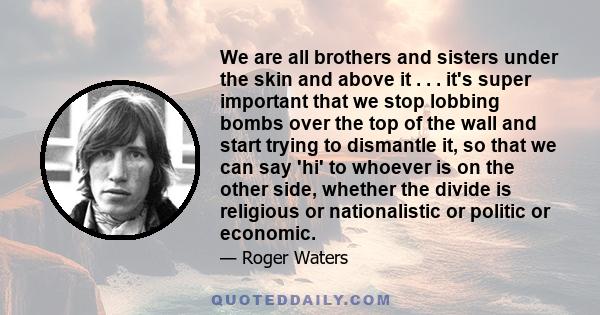 We are all brothers and sisters under the skin and above it . . . it's super important that we stop lobbing bombs over the top of the wall and start trying to dismantle it, so that we can say 'hi' to whoever is on the