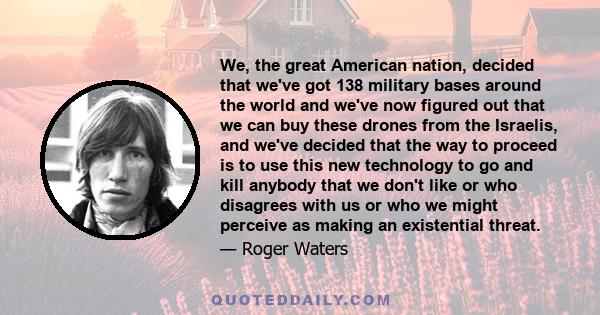 We, the great American nation, decided that we've got 138 military bases around the world and we've now figured out that we can buy these drones from the Israelis, and we've decided that the way to proceed is to use