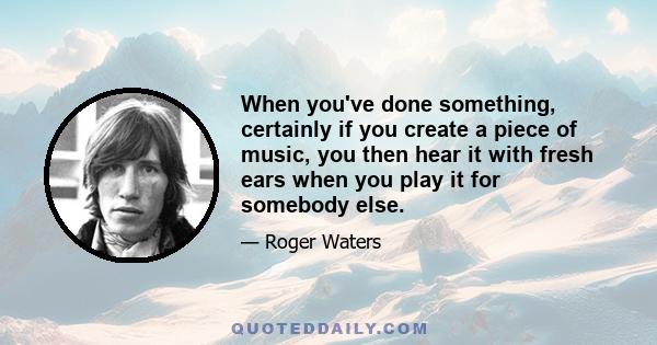 When you've done something, certainly if you create a piece of music, you then hear it with fresh ears when you play it for somebody else.