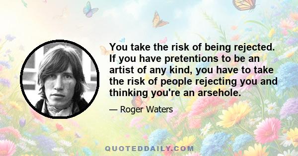 You take the risk of being rejected. If you have pretentions to be an artist of any kind, you have to take the risk of people rejecting you and thinking you're an arsehole.