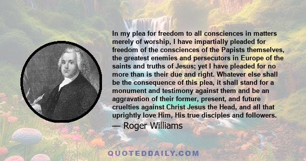 In my plea for freedom to all consciences in matters merely of worship, I have impartially pleaded for freedom of the consciences of the Papists themselves, the greatest enemies and persecutors in Europe of the saints