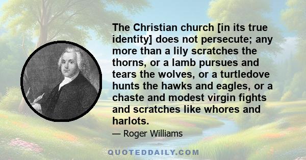 The Christian church [in its true identity] does not persecute; any more than a lily scratches the thorns, or a lamb pursues and tears the wolves, or a turtledove hunts the hawks and eagles, or a chaste and modest