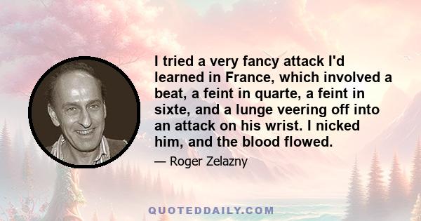 I tried a very fancy attack I'd learned in France, which involved a beat, a feint in quarte, a feint in sixte, and a lunge veering off into an attack on his wrist. I nicked him, and the blood flowed.