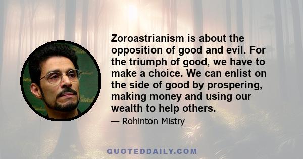 Zoroastrianism is about the opposition of good and evil. For the triumph of good, we have to make a choice. We can enlist on the side of good by prospering, making money and using our wealth to help others.