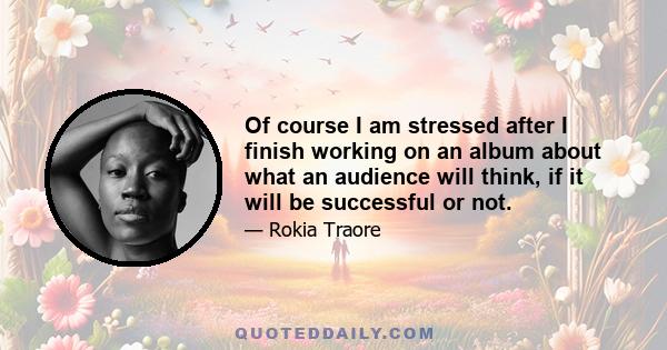 Of course I am stressed after I finish working on an album about what an audience will think, if it will be successful or not.