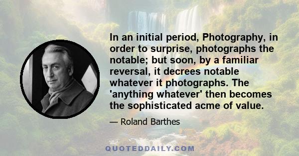 In an initial period, Photography, in order to surprise, photographs the notable; but soon, by a familiar reversal, it decrees notable whatever it photographs. The 'anything whatever' then becomes the sophisticated acme 