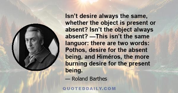 Isn’t desire always the same, whether the object is present or absent? Isn’t the object always absent? —This isn’t the same languor: there are two words: Pothos, desire for the absent being, and Himéros, the more