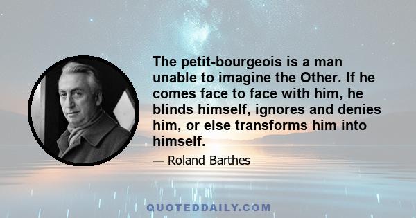 The petit-bourgeois is a man unable to imagine the Other. If he comes face to face with him, he blinds himself, ignores and denies him, or else transforms him into himself.