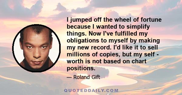 I jumped off the wheel of fortune because I wanted to simplify things. Now I've fulfilled my obligations to myself by making my new record. I'd like it to sell millions of copies, but my self - worth is not based on