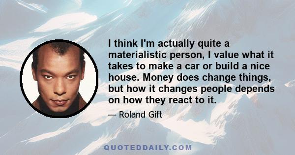 I think I'm actually quite a materialistic person, I value what it takes to make a car or build a nice house. Money does change things, but how it changes people depends on how they react to it.