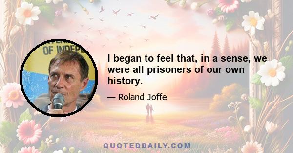 I began to feel that, in a sense, we were all prisoners of our own history.