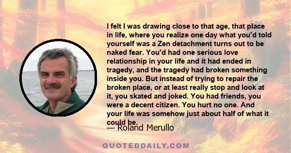 I felt I was drawing close to that age, that place in life, where you realize one day what you'd told yourself was a Zen detachment turns out to be naked fear. You'd had one serious love relationship in your life and it 