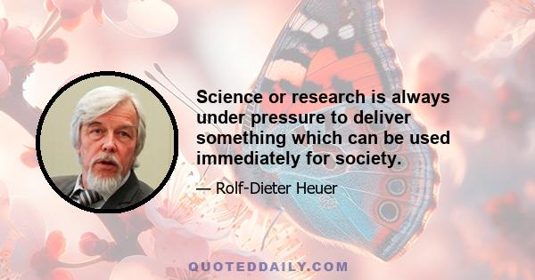 Science or research is always under pressure to deliver something which can be used immediately for society.