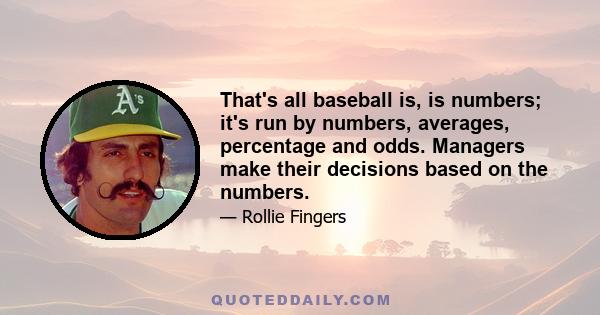 That's all baseball is, is numbers; it's run by numbers, averages, percentage and odds. Managers make their decisions based on the numbers.