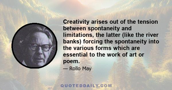 Creativity arises out of the tension between spontaneity and limitations, the latter (like the river banks) forcing the spontaneity into the various forms which are essential to the work of art or poem.