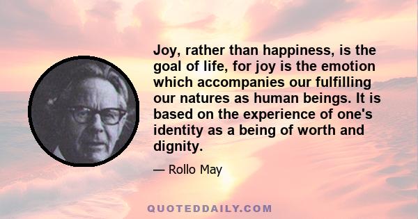 Joy, rather than happiness, is the goal of life, for joy is the emotion which accompanies our fulfilling our natures as human beings. It is based on the experience of one's identity as a being of worth and dignity.