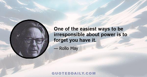 One of the easiest ways to be irresponsible about power is to forget you have it.