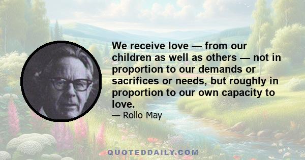 We receive love — from our children as well as others — not in proportion to our demands or sacrifices or needs, but roughly in proportion to our own capacity to love.