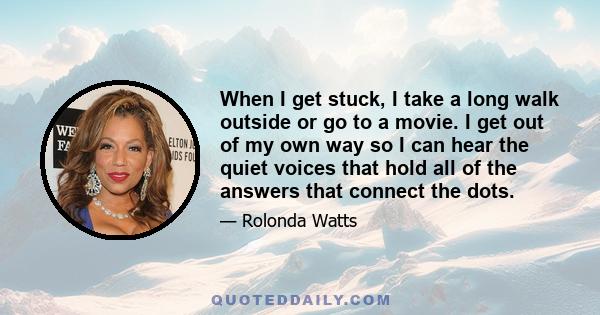 When I get stuck, I take a long walk outside or go to a movie. I get out of my own way so I can hear the quiet voices that hold all of the answers that connect the dots.