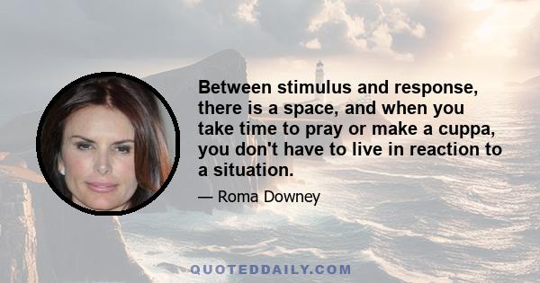 Between stimulus and response, there is a space, and when you take time to pray or make a cuppa, you don't have to live in reaction to a situation.