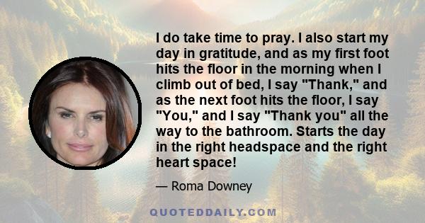 I do take time to pray. I also start my day in gratitude, and as my first foot hits the floor in the morning when I climb out of bed, I say Thank, and as the next foot hits the floor, I say You, and I say Thank you all