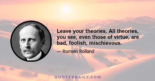 Leave your theories. All theories, you see, even those of virtue, are bad, foolish, mischievous.