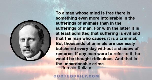 To a man whose mind is free there is something even more intolerable in the sufferings of animals than in the sufferings of man. For with the latter it is at least admitted that suffering is evil and that the man who