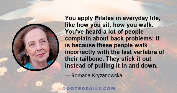 You apply Pilates in everyday life, like how you sit, how you walk. You've heard a lot of people complain about back problems; it is because these people walk incorrectly with the last vertebra of their tailbone. They