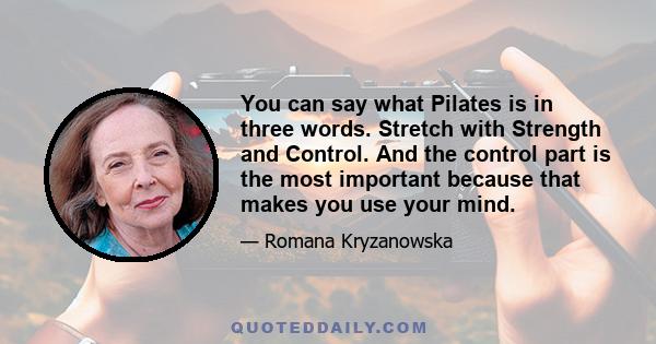 You can say what Pilates is in three words. Stretch with Strength and Control. And the control part is the most important because that makes you use your mind.