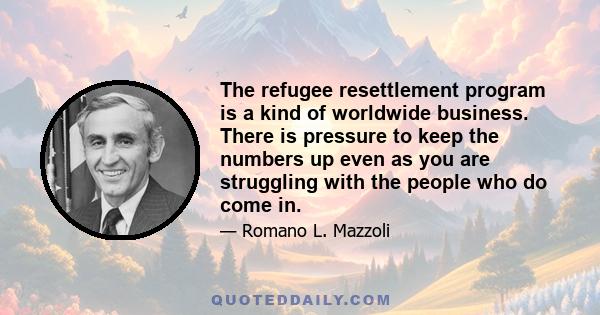 The refugee resettlement program is a kind of worldwide business. There is pressure to keep the numbers up even as you are struggling with the people who do come in.