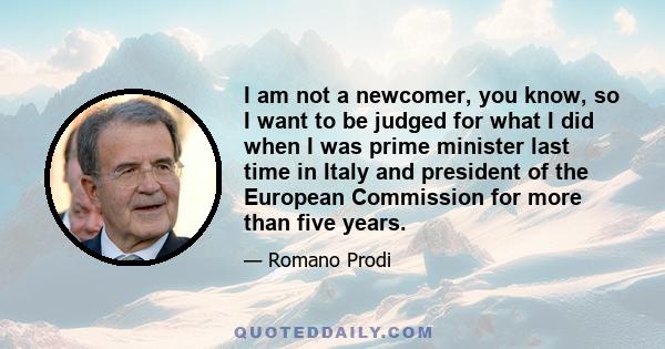 I am not a newcomer, you know, so I want to be judged for what I did when I was prime minister last time in Italy and president of the European Commission for more than five years.