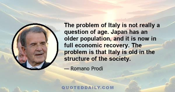 The problem of Italy is not really a question of age. Japan has an older population, and it is now in full economic recovery. The problem is that Italy is old in the structure of the society.