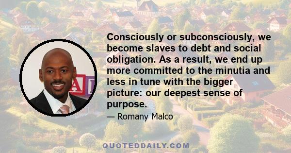 Consciously or subconsciously, we become slaves to debt and social obligation. As a result, we end up more committed to the minutia and less in tune with the bigger picture: our deepest sense of purpose.