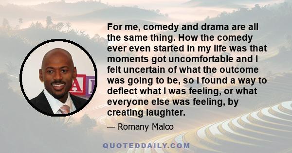 For me, comedy and drama are all the same thing. How the comedy ever even started in my life was that moments got uncomfortable and I felt uncertain of what the outcome was going to be, so I found a way to deflect what