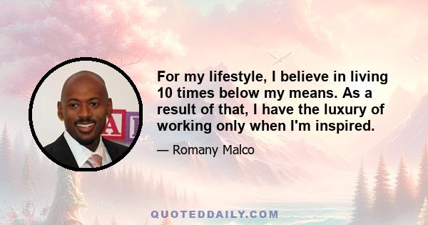 For my lifestyle, I believe in living 10 times below my means. As a result of that, I have the luxury of working only when I'm inspired.