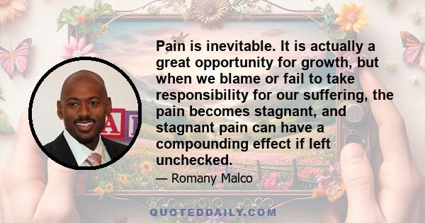 Pain is inevitable. It is actually a great opportunity for growth, but when we blame or fail to take responsibility for our suffering, the pain becomes stagnant, and stagnant pain can have a compounding effect if left