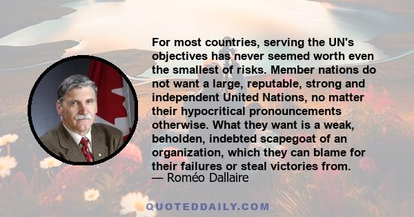 For most countries, serving the UN's objectives has never seemed worth even the smallest of risks. Member nations do not want a large, reputable, strong and independent United Nations, no matter their hypocritical