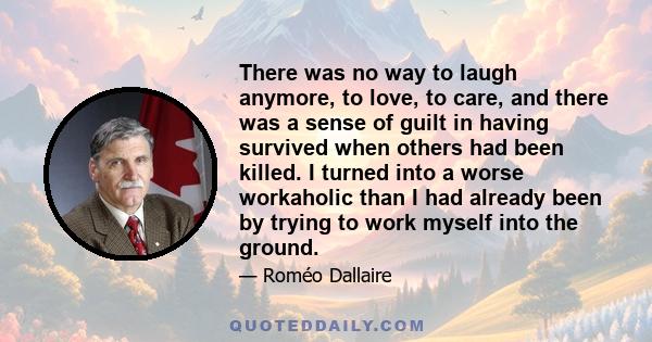 There was no way to laugh anymore, to love, to care, and there was a sense of guilt in having survived when others had been killed. I turned into a worse workaholic than I had already been by trying to work myself into