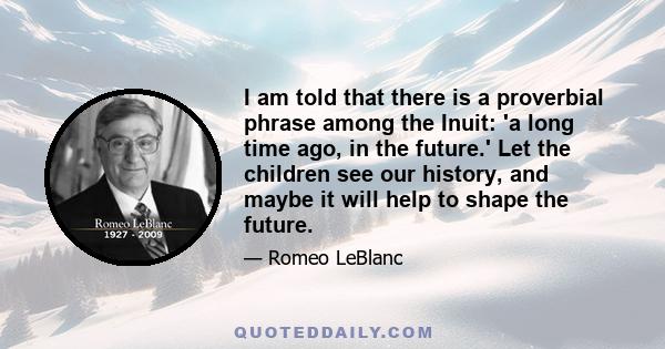 I am told that there is a proverbial phrase among the Inuit: 'a long time ago, in the future.' Let the children see our history, and maybe it will help to shape the future.