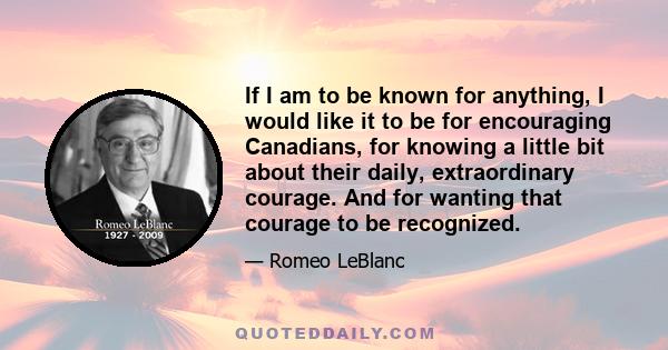 If I am to be known for anything, I would like it to be for encouraging Canadians, for knowing a little bit about their daily, extraordinary courage. And for wanting that courage to be recognized.