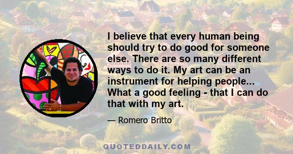 I believe that every human being should try to do good for someone else. There are so many different ways to do it. My art can be an instrument for helping people... What a good feeling - that I can do that with my art.