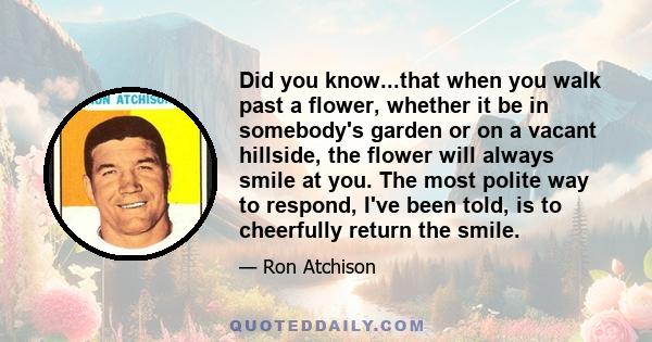 Did you know...that when you walk past a flower, whether it be in somebody's garden or on a vacant hillside, the flower will always smile at you. The most polite way to respond, I've been told, is to cheerfully return