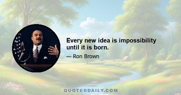 Every new idea is impossibility until it is born.