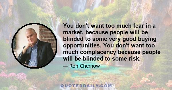 You don't want too much fear in a market, because people will be blinded to some very good buying opportunities. You don't want too much complacency because people will be blinded to some risk.
