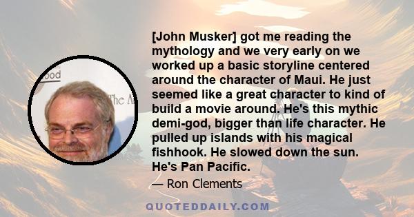 [John Musker] got me reading the mythology and we very early on we worked up a basic storyline centered around the character of Maui. He just seemed like a great character to kind of build a movie around. He's this