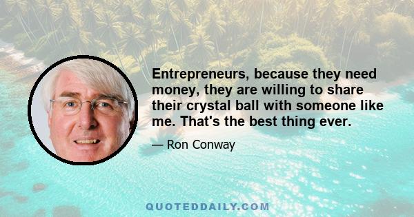 Entrepreneurs, because they need money, they are willing to share their crystal ball with someone like me. That's the best thing ever.