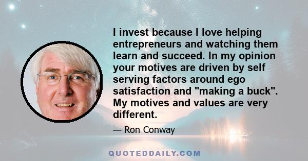 I invest because I love helping entrepreneurs and watching them learn and succeed. In my opinion your motives are driven by self serving factors around ego satisfaction and making a buck. My motives and values are very