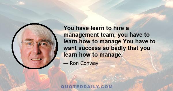 You have learn to hire a management team, you have to learn how to manage You have to want success so badly that you learn how to manage.