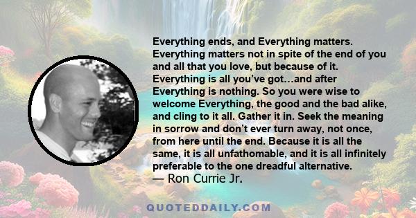 Everything ends, and Everything matters. Everything matters not in spite of the end of you and all that you love, but because of it. Everything is all you’ve got…and after Everything is nothing. So you were wise to